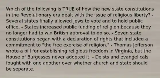 Which of the following is TRUE of how the new state constitutions in the Revolutionary era dealt with the issue of religious liberty? - Several states finally allowed Jews to vote and to hold public office. - States increased public funding of religion because they no longer had to win British approval to do so. - Seven state constitutions began with a declaration of rights that included a commitment to "the free exercise of religion." - Thomas Jefferson wrote a bill for establishing religious freedom in Virginia, but the House of Burgesses never adopted it. - Deists and evangelicals fought with one another over whether church and state should be separate.