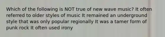 Which of the following is NOT true of new wave music? It often referred to older styles of music It remained an underground style that was only popular regionally It was a tamer form of punk rock It often used irony