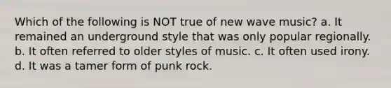 Which of the following is NOT true of new wave music? a. It remained an underground style that was only popular regionally. b. It often referred to older styles of music. c. It often used irony. d. It was a tamer form of punk rock.