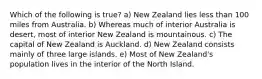 Which of the following is true? a) New Zealand lies less than 100 miles from Australia. b) Whereas much of interior Australia is desert, most of interior New Zealand is mountainous. c) The capital of New Zealand is Auckland. d) New Zealand consists mainly of three large islands. e) Most of New Zealand's population lives in the interior of the North Island.