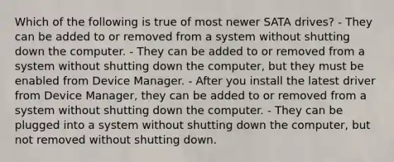 Which of the following is true of most newer SATA drives? - They can be added to or removed from a system without shutting down the computer. - They can be added to or removed from a system without shutting down the computer, but they must be enabled from Device Manager. - After you install the latest driver from Device Manager, they can be added to or removed from a system without shutting down the computer. - They can be plugged into a system without shutting down the computer, but not removed without shutting down.