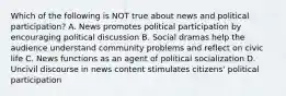 Which of the following is NOT true about news and political participation? A. News promotes political participation by encouraging political discussion B. Social dramas help the audience understand community problems and reflect on civic life C. News functions as an agent of political socialization D. Uncivil discourse in news content stimulates citizens' political participation