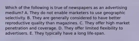 Which of the following is true of newspapers as an advertising medium? A. They do not enable marketers to use geographic selectivity. B. They are generally considered to have better reproductive quality than magazines. C. They offer high market penetration and coverage. D. They offer limited flexibility to advertisers. E. They typically have a long life-span.