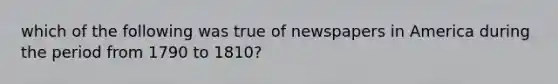 which of the following was true of newspapers in America during the period from 1790 to 1810?