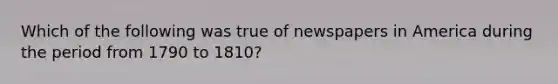 Which of the following was true of newspapers in America during the period from 1790 to 1810?