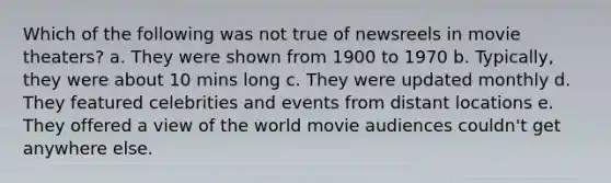 Which of the following was not true of newsreels in movie theaters? a. They were shown from 1900 to 1970 b. Typically, they were about 10 mins long c. They were updated monthly d. They featured celebrities and events from distant locations e. They offered a view of the world movie audiences couldn't get anywhere else.