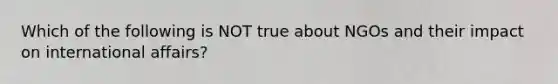 Which of the following is NOT true about NGOs and their impact on international affairs?