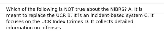 Which of the following is NOT true about the NIBRS? A. It is meant to replace the UCR B. It is an incident-based system C. It focuses on the UCR Index Crimes D. It collects detailed information on offenses