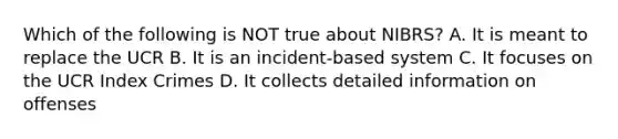 Which of the following is NOT true about NIBRS? A. It is meant to replace the UCR B. It is an incident-based system C. It focuses on the UCR Index Crimes D. It collects detailed information on offenses