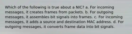 Which of the following is true about a NIC? a. For incoming messages, it creates frames from packets. b. For outgoing messages, it assembles bit signals into frames. c. For incoming messages, it adds a source and destination MAC address. d. For outgoing messages, it converts frame data into bit signals.