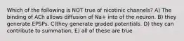 Which of the following is NOT true of nicotinic channels? A) The binding of ACh allows diffusion of Na+ into of the neuron. B) they generate EPSPs. C)they generate graded potentials. D) they can contribute to summation, E) all of these are true