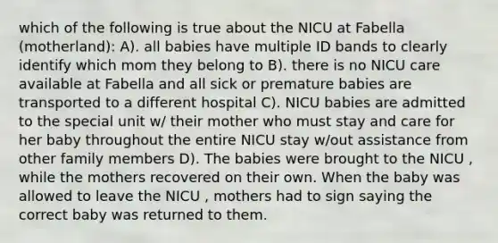 which of the following is true about the NICU at Fabella (motherland): A). all babies have multiple ID bands to clearly identify which mom they belong to B). there is no NICU care available at Fabella and all sick or premature babies are transported to a different hospital C). NICU babies are admitted to the special unit w/ their mother who must stay and care for her baby throughout the entire NICU stay w/out assistance from other family members D). The babies were brought to the NICU , while the mothers recovered on their own. When the baby was allowed to leave the NICU , mothers had to sign saying the correct baby was returned to them.