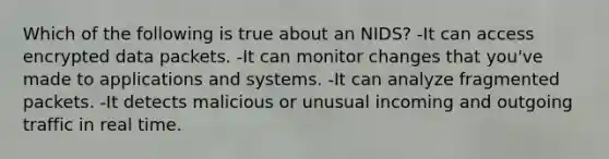 Which of the following is true about an NIDS? -It can access encrypted data packets. -It can monitor changes that you've made to applications and systems. -It can analyze fragmented packets. -It detects malicious or unusual incoming and outgoing traffic in real time.