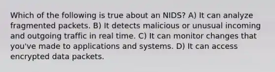 Which of the following is true about an NIDS? A) It can analyze fragmented packets. B) It detects malicious or unusual incoming and outgoing traffic in real time. C) It can monitor changes that you've made to applications and systems. D) It can access encrypted data packets.