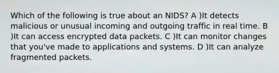 Which of the following is true about an NIDS? A )It detects malicious or unusual incoming and outgoing traffic in real time. B )It can access encrypted data packets. C )It can monitor changes that you've made to applications and systems. D )It can analyze fragmented packets.