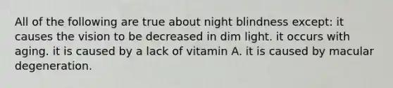 All of the following are true about night blindness except: it causes the vision to be decreased in dim light. it occurs with aging. it is caused by a lack of vitamin A. it is caused by macular degeneration.