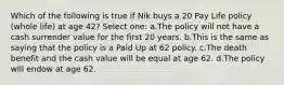 Which of the following is true if Nik buys a 20 Pay Life policy (whole life) at age 42? Select one: a.The policy will not have a cash surrender value for the first 20 years. b.This is the same as saying that the policy is a Paid Up at 62 policy. c.The death benefit and the cash value will be equal at age 62. d.The policy will endow at age 62.