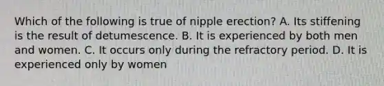 Which of the following is true of nipple erection? A. Its stiffening is the result of detumescence. B. It is experienced by both men and women. C. It occurs only during the refractory period. D. It is experienced only by women