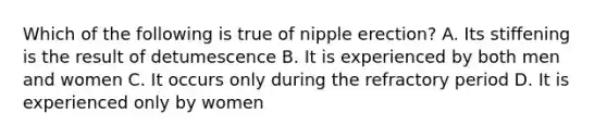 Which of the following is true of nipple erection? A. Its stiffening is the result of detumescence B. It is experienced by both men and women C. It occurs only during the refractory period D. It is experienced only by women