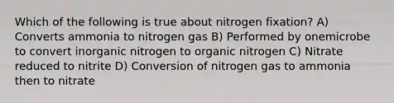 Which of the following is true about nitrogen fixation? A) Converts ammonia to nitrogen gas B) Performed by onemicrobe to convert inorganic nitrogen to organic nitrogen C) Nitrate reduced to nitrite D) Conversion of nitrogen gas to ammonia then to nitrate