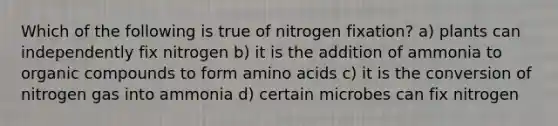 Which of the following is true of nitrogen fixation? a) plants can independently fix nitrogen b) it is the addition of ammonia to organic compounds to form amino acids c) it is the conversion of nitrogen gas into ammonia d) certain microbes can fix nitrogen