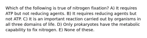 Which of the following is true of nitrogen fixation? A) It requires ATP but not reducing agents. B) It requires reducing agents but not ATP. C) It is an important reaction carried out by organisms in all three domains of life. D) Only prokaryotes have the metabolic capability to fix nitrogen. E) None of these.