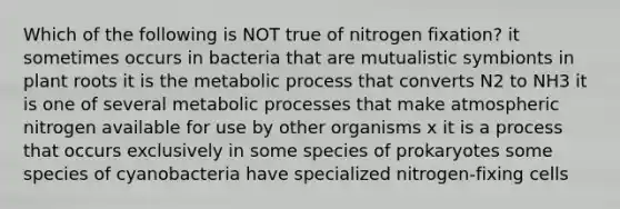 Which of the following is NOT true of nitrogen fixation? it sometimes occurs in bacteria that are mutualistic symbionts in plant roots it is the metabolic process that converts N2 to NH3 it is one of several metabolic processes that make atmospheric nitrogen available for use by other organisms x it is a process that occurs exclusively in some species of prokaryotes some species of cyanobacteria have specialized nitrogen-fixing cells