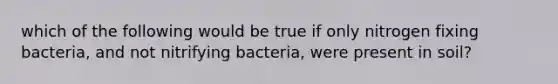 which of the following would be true if only nitrogen fixing bacteria, and not nitrifying bacteria, were present in soil?