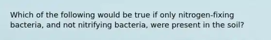 Which of the following would be true if only nitrogen-fixing bacteria, and not nitrifying bacteria, were present in the soil?