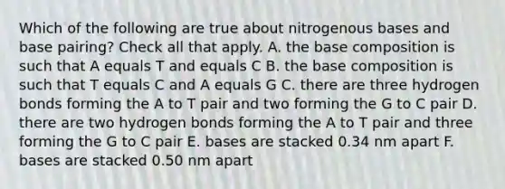 Which of the following are true about nitrogenous bases and base pairing? Check all that apply. A. the base composition is such that A equals T and equals C B. the base composition is such that T equals C and A equals G C. there are three hydrogen bonds forming the A to T pair and two forming the G to C pair D. there are two hydrogen bonds forming the A to T pair and three forming the G to C pair E. bases are stacked 0.34 nm apart F. bases are stacked 0.50 nm apart