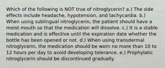 Which of the following is NOT true of nitroglycerin? a.) The side effects include headache, hypotension, and tachycardia. b.) When using sublingual nitroglycerin, the patient should have a moist mouth so that the medication will dissolve. c.) It is a stable medication and is effective until the expiration date whether the bottle has been opened or not. d.) When using transdermal nitroglycerin, the medication should be worn no more than 10 to 12 hours per day to avoid developing tolerance. e.) Prophylatic nitroglycerin should be discontinued gradually.