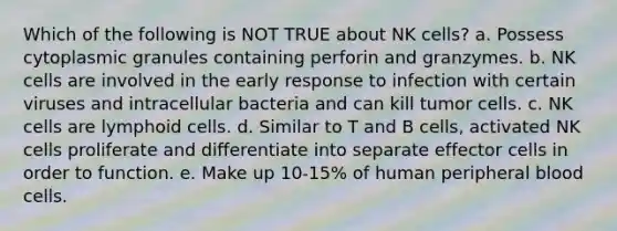 Which of the following is NOT TRUE about NK cells? a. Possess cytoplasmic granules containing perforin and granzymes. b. NK cells are involved in the early response to infection with certain viruses and intracellular bacteria and can kill tumor cells. c. NK cells are lymphoid cells. d. Similar to T and B cells, activated NK cells proliferate and differentiate into separate effector cells in order to function. e. Make up 10-15% of human peripheral blood cells.