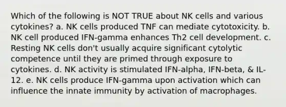 Which of the following is NOT TRUE about NK cells and various cytokines? a. NK cells produced TNF can mediate cytotoxicity. b. NK cell produced IFN-gamma enhances Th2 cell development. c. Resting NK cells don't usually acquire significant cytolytic competence until they are primed through exposure to cytokines. d. NK activity is stimulated IFN-alpha, IFN-beta, & IL-12. e. NK cells produce IFN-gamma upon activation which can influence the innate immunity by activation of macrophages.