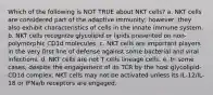 Which of the following is NOT TRUE about NKT cells? a. NKT cells are considered part of the adaptive immunity; however, they also exhibit characteristics of cells in the innate immune system. b. NKT cells recognize glycolipid or lipids presented on non-polymorphic CD1d molecules. c. NKT cells are important players in the very first line of defense against some bacterial and viral infections. d. NKT cells are not T cells lineage cells. e. In some cases, despite the engagement of its TCR by the host glycolipid-CD1d complex, NKT cells may not be activated unless its IL-12/IL-18 or IFNa/b receptors are engaged.