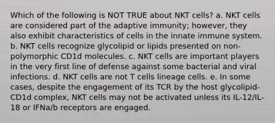 Which of the following is NOT TRUE about NKT cells? a. NKT cells are considered part of the adaptive immunity; however, they also exhibit characteristics of cells in the innate immune system. b. NKT cells recognize glycolipid or lipids presented on non-polymorphic CD1d molecules. c. NKT cells are important players in the very first line of defense against some bacterial and viral infections. d. NKT cells are not T cells lineage cells. e. In some cases, despite the engagement of its TCR by the host glycolipid-CD1d complex, NKT cells may not be activated unless its IL-12/IL-18 or IFNa/b receptors are engaged.