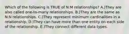 Which of the following is TRUE of N:M relationships? A.)They are also called one-to-many relationships. B.)They are the same as N:N relationships. C.)They represent minimum cardinalities in a relationship. D.)They can have more than one entity on each side of the relationship. E.)They connect different data types.