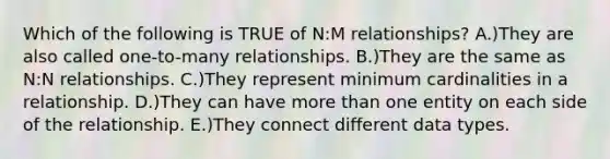 Which of the following is TRUE of N:M relationships? A.)They are also called one-to-many relationships. B.)They are the same as N:N relationships. C.)They represent minimum cardinalities in a relationship. D.)They can have more than one entity on each side of the relationship. E.)They connect different data types.