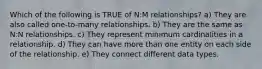 Which of the following is TRUE of N:M relationships? a) They are also called one-to-many relationships. b) They are the same as N:N relationships. c) They represent minimum cardinalities in a relationship. d) They can have more than one entity on each side of the relationship. e) They connect different data types.