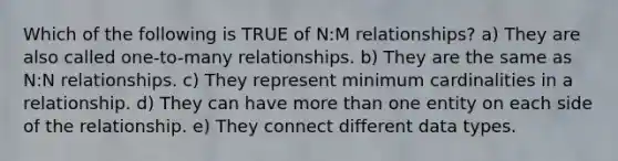 Which of the following is TRUE of N:M relationships? a) They are also called one-to-many relationships. b) They are the same as N:N relationships. c) They represent minimum cardinalities in a relationship. d) They can have <a href='https://www.questionai.com/knowledge/keWHlEPx42-more-than' class='anchor-knowledge'>more than</a> one entity on each side of the relationship. e) They connect different data types.