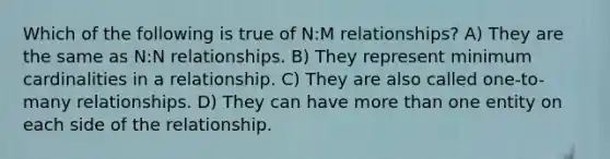 Which of the following is true of N:M relationships? A) They are the same as N:N relationships. B) They represent minimum cardinalities in a relationship. C) They are also called one-to-many relationships. D) They can have more than one entity on each side of the relationship.