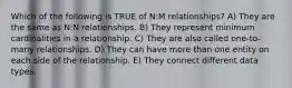 Which of the following is TRUE of N:M relationships? A) They are the same as N:N relationships. B) They represent minimum cardinalities in a relationship. C) They are also called one-to-many relationships. D) They can have more than one entity on each side of the relationship. E) They connect different data types.