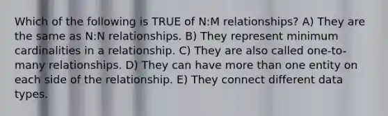 Which of the following is TRUE of N:M relationships? A) They are the same as N:N relationships. B) They represent minimum cardinalities in a relationship. C) They are also called one-to-many relationships. D) They can have more than one entity on each side of the relationship. E) They connect different data types.