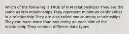 Which of the following is TRUE of N:M relationships? They are the same as N:N relationships They represent minimum cardinalities in a relationship They are also called one-to-many relationships They can have more than one entity on each side of the relationship They connect different data types