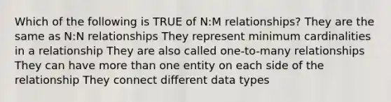 Which of the following is TRUE of N:M relationships? They are the same as N:N relationships They represent minimum cardinalities in a relationship They are also called one-to-many relationships They can have <a href='https://www.questionai.com/knowledge/keWHlEPx42-more-than' class='anchor-knowledge'>more than</a> one entity on each side of the relationship They connect different data types