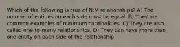 Which of the following is true of N:M relationships? A) The number of entities on each side must be equal. B) They are common examples of minimum cardinalities. C) They are also called one-to-many relationships. D) They can have more than one entity on each side of the relationship