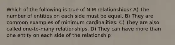 Which of the following is true of N:M relationships? A) The number of entities on each side must be equal. B) They are common examples of minimum cardinalities. C) They are also called one-to-many relationships. D) They can have more than one entity on each side of the relationship