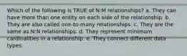 Which of the following is TRUE of N:M relationships? a. They can have more than one entity on each side of the relationship. b. They are also called one-to-many relationships. c. They are the same as N:N relationships. d. They represent minimum cardinalities in a relationship. e. They connect different data types.