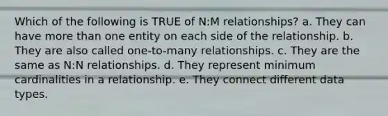 Which of the following is TRUE of N:M relationships? a. They can have more than one entity on each side of the relationship. b. They are also called one-to-many relationships. c. They are the same as N:N relationships. d. They represent minimum cardinalities in a relationship. e. They connect different data types.