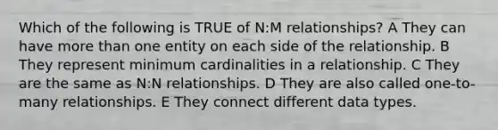 Which of the following is TRUE of N:M relationships? A They can have more than one entity on each side of the relationship. B They represent minimum cardinalities in a relationship. C They are the same as N:N relationships. D They are also called one-to-many relationships. E They connect different data types.