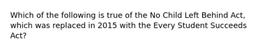 Which of the following is true of the No Child Left Behind Act, which was replaced in 2015 with the Every Student Succeeds Act?